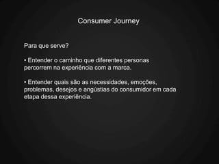 Consumer Journey


Para que serve?

• Entender o caminho que diferentes personas
percorrem na experiência com a marca.

• Entender quais são as necessidades, emoções,
problemas, desejos e angústias do consumidor em cada
etapa dessa experiência.
 