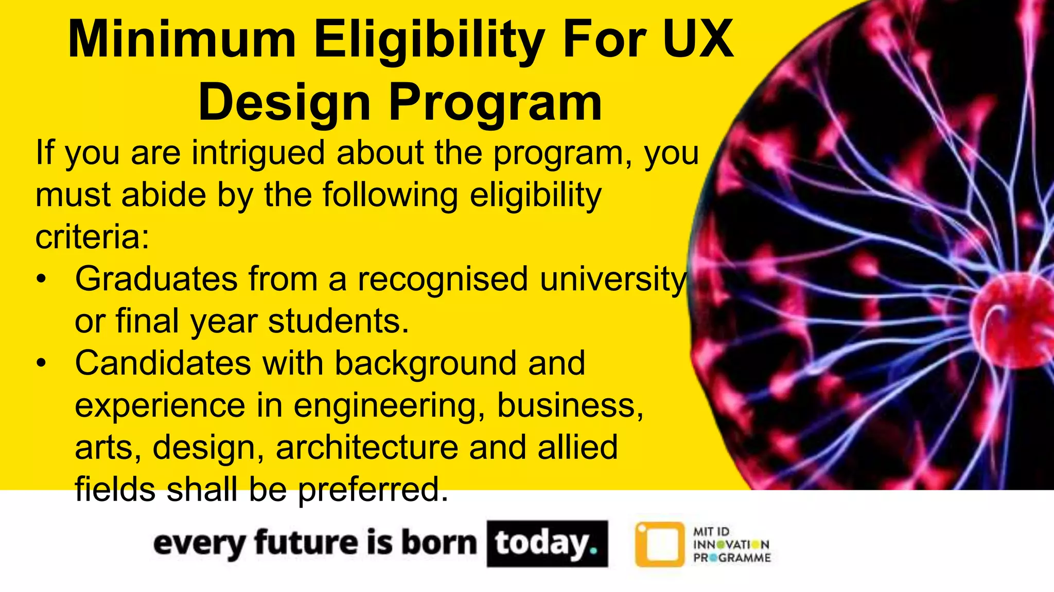 If you are intrigued about the program, you
must abide by the following eligibility
criteria:
• Graduates from a recognised university
or final year students.
• Candidates with background and
experience in engineering, business,
arts, design, architecture and allied
fields shall be preferred.
Minimum Eligibility For UX
Design Program
 