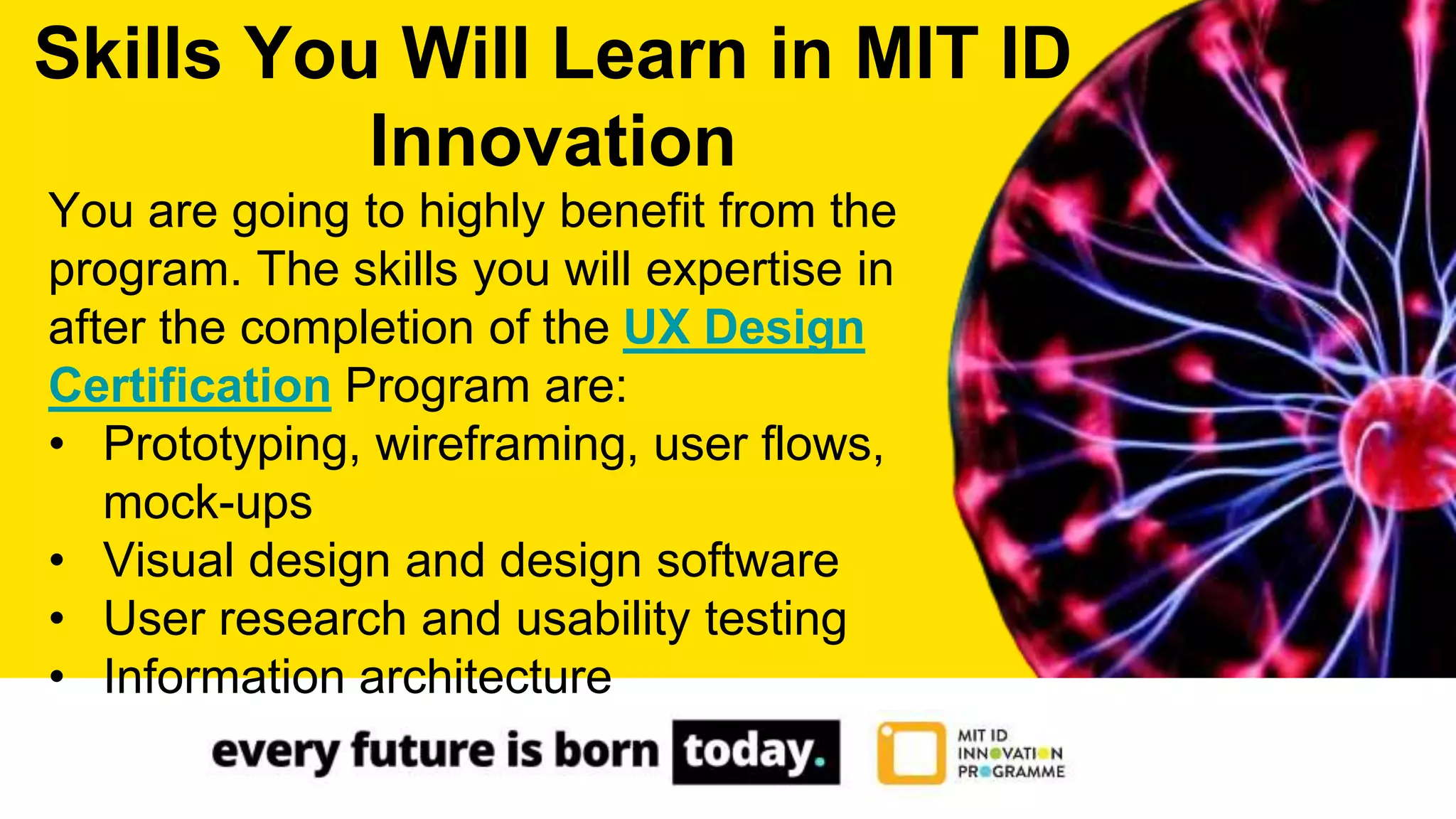 You are going to highly benefit from the
program. The skills you will expertise in
after the completion of the UX Design
Certification Program are:
• Prototyping, wireframing, user flows,
mock-ups
• Visual design and design software
• User research and usability testing
• Information architecture
Skills You Will Learn in MIT ID
Innovation
 