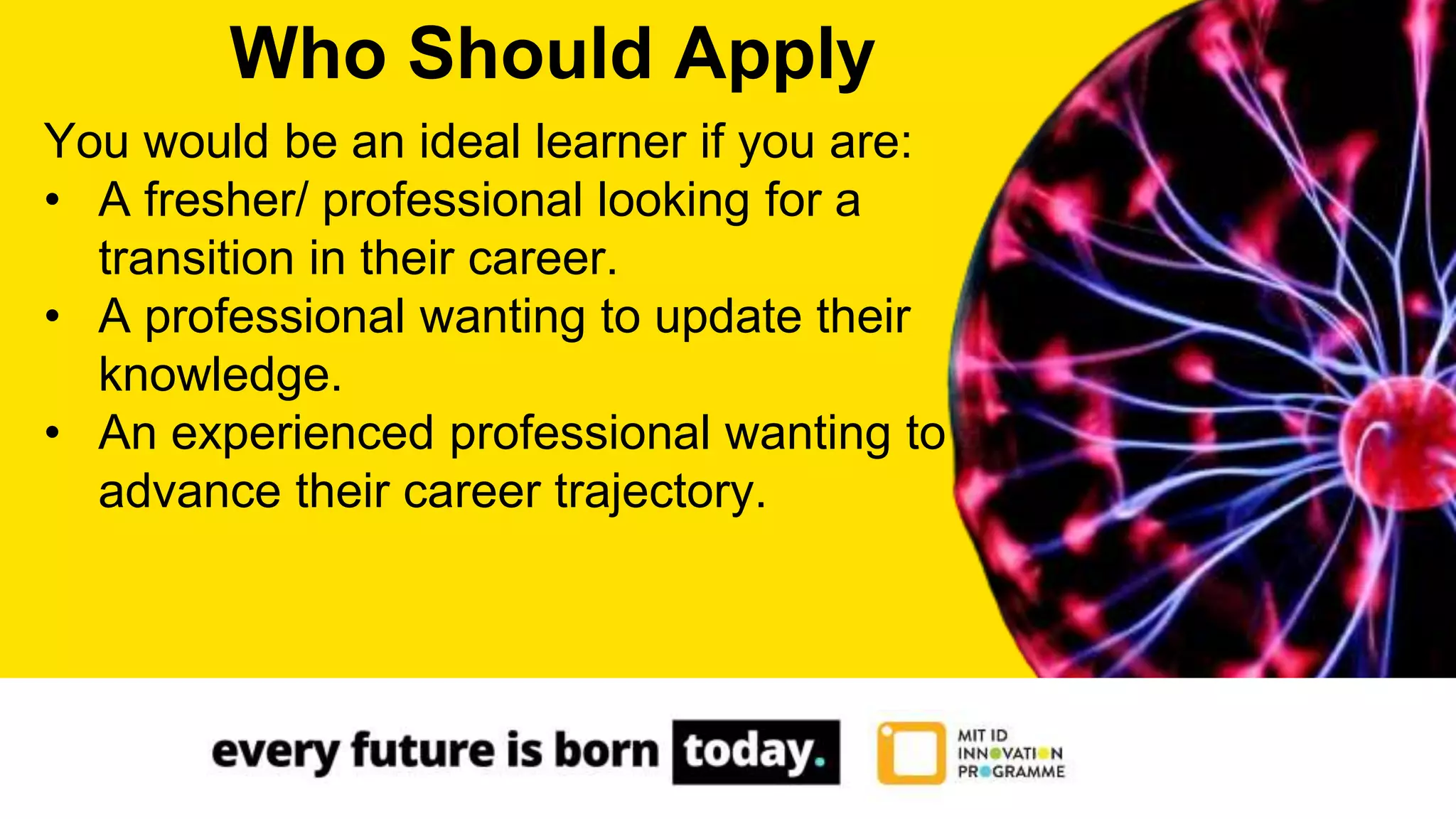 You would be an ideal learner if you are:
• A fresher/ professional looking for a
transition in their career.
• A professional wanting to update their
knowledge.
• An experienced professional wanting to
advance their career trajectory.
Who Should Apply
 