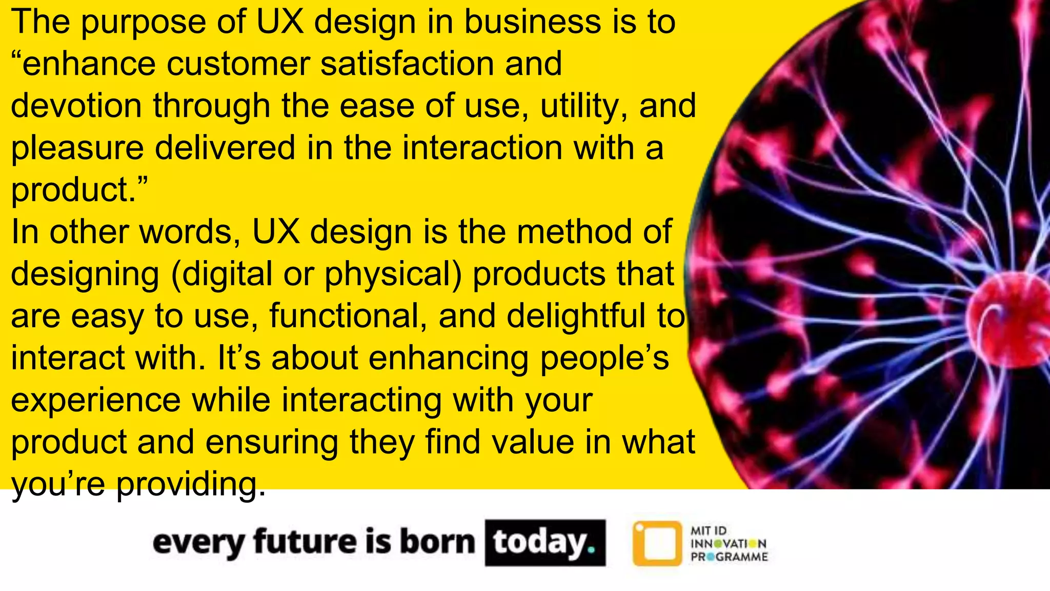 The purpose of UX design in business is to
“enhance customer satisfaction and
devotion through the ease of use, utility, and
pleasure delivered in the interaction with a
product.”
In other words, UX design is the method of
designing (digital or physical) products that
are easy to use, functional, and delightful to
interact with. It’s about enhancing people’s
experience while interacting with your
product and ensuring they find value in what
you’re providing.
 