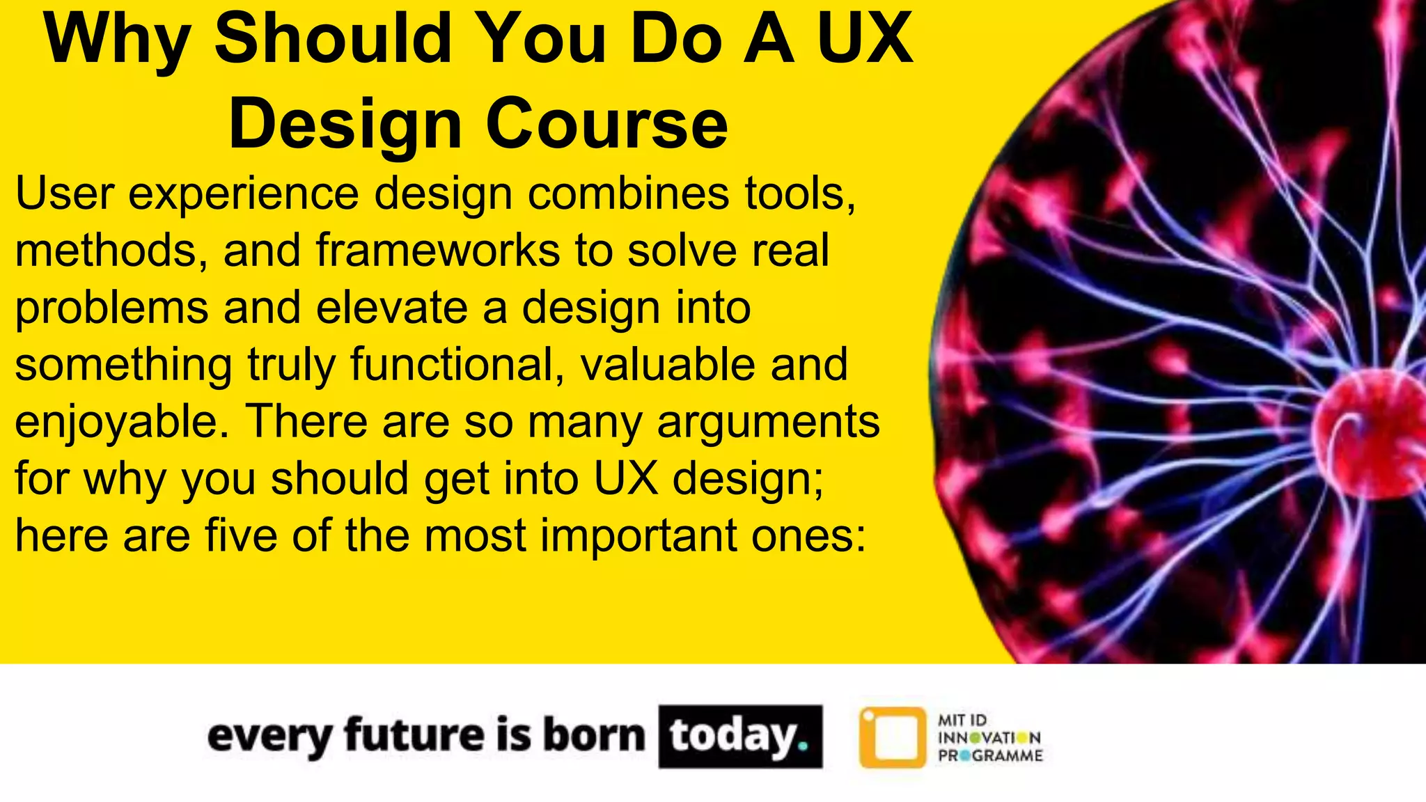 User experience design combines tools,
methods, and frameworks to solve real
problems and elevate a design into
something truly functional, valuable and
enjoyable. There are so many arguments
for why you should get into UX design;
here are five of the most important ones:
Why Should You Do A UX
Design Course
 