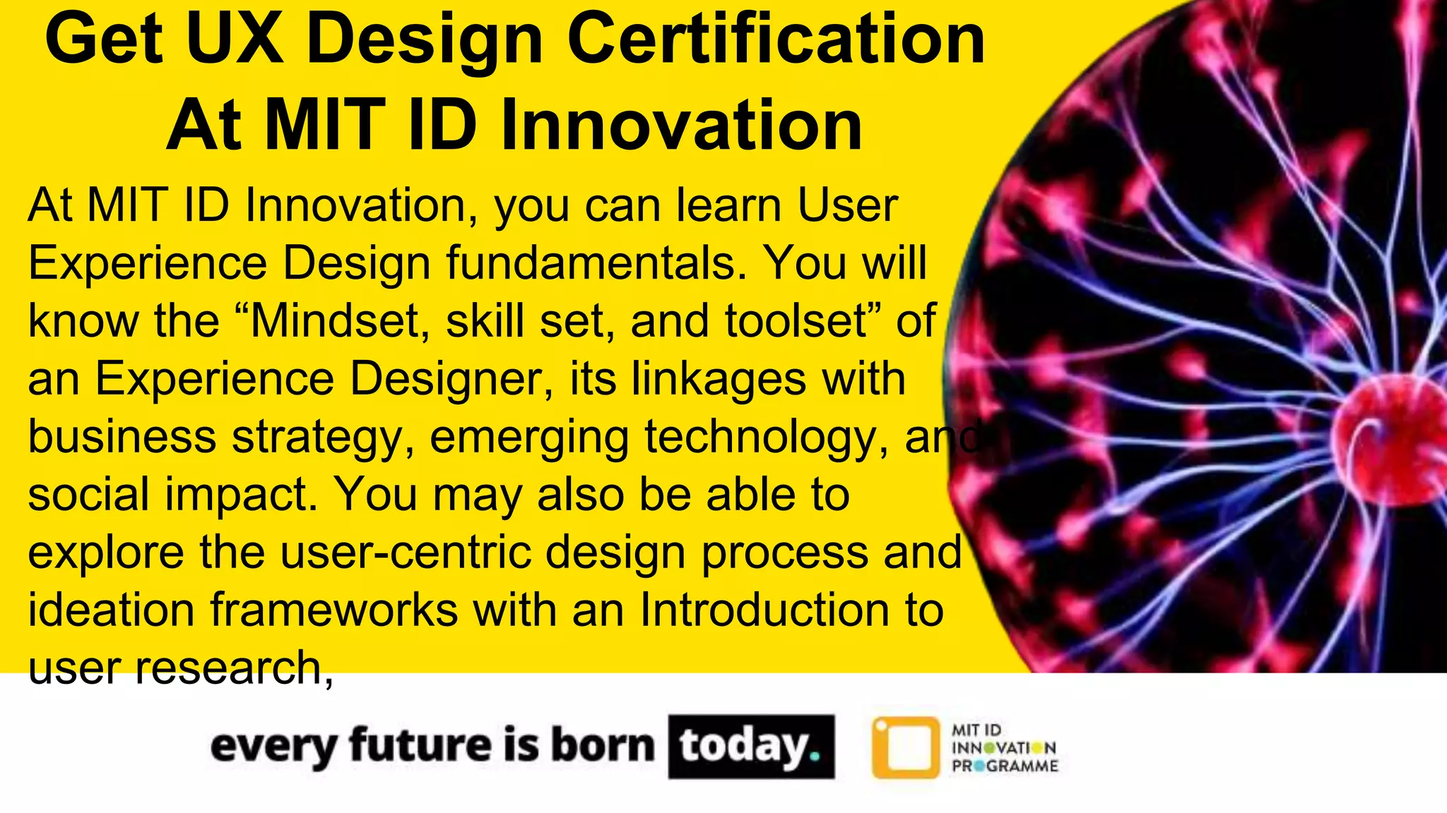 At MIT ID Innovation, you can learn User
Experience Design fundamentals. You will
know the “Mindset, skill set, and toolset” of
an Experience Designer, its linkages with
business strategy, emerging technology, and
social impact. You may also be able to
explore the user-centric design process and
ideation frameworks with an Introduction to
user research,
Get UX Design Certification
At MIT ID Innovation
 