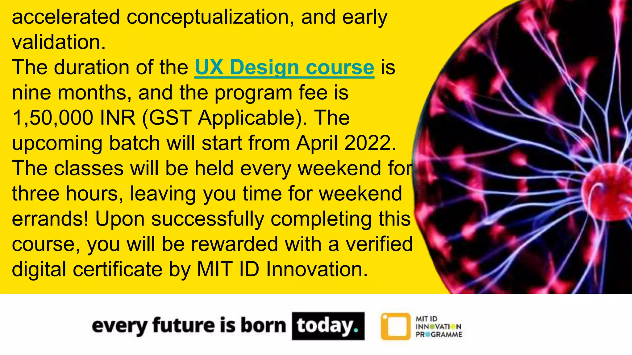 accelerated conceptualization, and early
validation.
The duration of the UX Design course is
nine months, and the program fee is
1,50,000 INR (GST Applicable). The
upcoming batch will start from April 2022.
The classes will be held every weekend for
three hours, leaving you time for weekend
errands! Upon successfully completing this
course, you will be rewarded with a verified
digital certificate by MIT ID Innovation.
 