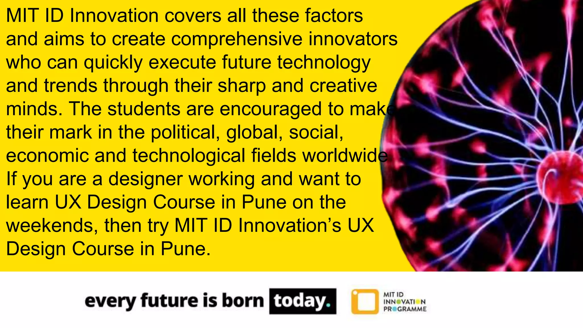 MIT ID Innovation covers all these factors
and aims to create comprehensive innovators
who can quickly execute future technology
and trends through their sharp and creative
minds. The students are encouraged to make
their mark in the political, global, social,
economic and technological fields worldwide
If you are a designer working and want to
learn UX Design Course in Pune on the
weekends, then try MIT ID Innovation’s UX
Design Course in Pune.
 