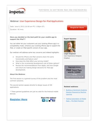 PARTNERS IN SOFTWARE R&D AND ENGINEERING




Webinar: User Experience Design for iPad Applications

Date: June 8‚ 2012 (10:00 am PT/ 1:00pm ET)

Duration: 40 mins




Have you decided on the best path for your mobile app to
support the iPad*?                                                    Expert Speaker


You can either let your customers use your existing iPhone app in a
compatibility mode, enhance your existing iPhone app to support the
iPad, or create an iPad-specific version of your app.


Our webinar will address some key concerns and related highlights-
                                                                      Leigh Chapman
                                                                      User Experience Designer‚
        Should the iPhone and iPad versions share the same
                                                                      Impetus
        functionality and feature sets?
        How does the iPad affect your pricing model?
        What is the incremental development cost of these options?
        Review the recommendations from Apple, and how Google
        and Intuit are making design decisions for iPad app
        development.


About the Webinar


The first section is a general survey of the problem and the most
common solutions.


The second section speaks directly to design issues of iOS
applications.                                                         Related webinars

                                                                      •   Building a Sentiment Analytics
* These general guidelines are just as valid for the Android mobile       Solution Powered by Machine
devices.                                                                  Learning

                                           Share this webinar
                                                                          Testing Automation of Mobile
Register Here                                                         •
                                                                          Apps – The Best Practices
 