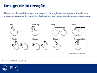 Design de Interação
Kuniavsky (2010); Buley (2013)
Nesta disciplina trabalham-se os aspectos da interação, ou seja, como as interfaces e
todos os elementos de interação irão funcionar em conjunto e de maneira consistente.
Fonte: https://www.lukew.com
 