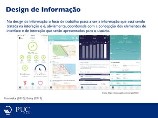 Design de Informação
Kuniavsky (2010); Buley (2013)
No design de informação o foco de trabalho passa a ser a informação que está sendo
tratada na interação e é, obviamente, coordenada com a concepção dos elementos de
interface e de interação que serão apresentados para o usuário.
Fonte: https://itunes.apple.com/us/app/fitbit/
 