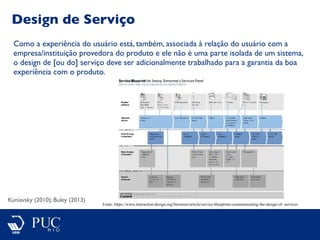 Design de Serviço
Kuniavsky (2010); Buley (2013)
Como a experiência do usuário está, também, associada à relação do usuário com a
empresa/instituição provedora do produto e ele não é uma parte isolada de um sistema,
o design de [ou do] serviço deve ser adicionalmente trabalhado para a garantia da boa
experiência com o produto.
Fonte: https://www.interaction-design.org/literature/article/service-blueprints-communicating-the-design-of- services
 