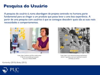 Pesquisa do Usuário
Kuniavsky (2010); Buley (2013)
A pesquisa do usuário é, numa abordagem de projeto centrado no humano, parte
fundamental para se chegar a um produto que possa levar a uma boa experiência. A
partir de uma pesquisa com usuários é que se consegue descobrir quais são as suas reais
necessidades e comportamentos.
Fonte: https://medium.com/fluxx-studio-notes/
17-tips-for-successful-user-research-
interviews-5042b2360b08
Fonte: https://www.interaction-design.org/literature/
article/11-questions-your-user-experience-research-
will-help-you-answer
 