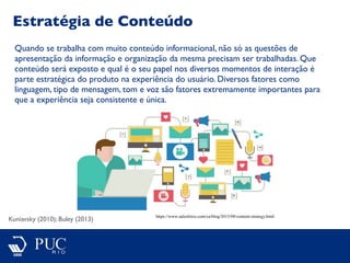 Estratégia de Conteúdo
Kuniavsky (2010); Buley (2013)
Quando se trabalha com muito conteúdo informacional, não só as questões de
apresentação da informação e organização da mesma precisam ser trabalhadas. Que
conteúdo será exposto e qual é o seu papel nos diversos momentos de interação é
parte estratégica do produto na experiência do usuário. Diversos fatores como
linguagem, tipo de mensagem, tom e voz são fatores extremamente importantes para
que a experiência seja consistente e única.
https://www.salesforce.com/ca/blog/2015/08/content-strategy.html
 