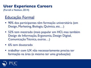 Educação Formal
• 90% dos participantes têm formação universitária (em
Design, Marketing, Biologia, Química, etc…)
• 52% tem mestrado (mais popular em HCI, mas também
Design de Informação, Ergonomia, Design Digital,
Comunicação Técnica, outras…)
• 6% tem doutorado
• trabalhar com UX não necessariamente precisa ter
formação na área (e mesmo ter uma graduação)
User Experience Careers
(Farrell e Nielsen, 2014)
 