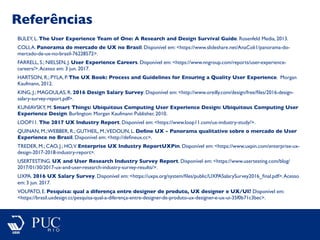 Referências
BULEY, L. The User Experience Team of One: A Research and Design Survival Guide. Rosenfeld Media, 2013.
COLI,A. Panorama do mercado de UX no Brasil. Disponível em: <https://www.slideshare.net/AnaColi1/panorama-do-
mercado-de-ux-no-brasil-76228572>.
FARRELL, S.; NIELSEN, J. User Experience Careers. Disponível em: <https://www.nngroup.com/reports/user-experience-
careers/>.Acesso em: 3 jun. 2017.
HARTSON, R.; PYLA, P. The UX Book: Process and Guidelines for Ensuring a Quality User Experience. Morgan
Kaufmann, 2012.
KING, J.; MAGOULAS, R. 2016 Design Salary Survey. Disponível em: <http://www.oreilly.com/design/free/ﬁles/2016-design-
salary-survey-report.pdf>.
KUNIAVSKY, M. Smart Things: Ubiquitous Computing User Experience Design: Ubiquitous Computing User
Experience Design. Burlington: Morgan Kaufmann Publisher, 2010.
LOOP11. The 2017 UX Industry Report. Disponível em: <https://www.loop11.com/ux-industry-study/>.
QUINAN, M.;WEBBER, R.; GUTHEIL, M.;VEDOLIN, L. Deﬁne UX - Panorama qualitativo sobre o mercado de User
Experience no Brasil. Disponível em: <http://deﬁneux.cc>.
TREDER, M.; CAO, J.; HO,V. Enterprise UX Industry ReportUXPin. Disponível em: <https://www.uxpin.com/enterprise-ux-
design-2017-2018-industry-report>.
USERTESTING. UX and User Research Industry Survey Report. Disponível em: <https://www.usertesting.com/blog/
2017/01/30/2017-ux-and-user-research-industry-survey-results/>.
UXPA. 2016 UX Salary Survey. Disponível em: <https://uxpa.org/system/ﬁles/public/UXPASalarySurvey2016_ﬁnal.pdf>.Acesso
em: 3 jun. 2017.
VOLPATO, E. Pesquisa: qual a diferença entre designer de produto, UX designer e UX/UI? Disponível em:
<https://brasil.uxdesign.cc/pesquisa-qual-a-diferença-entre-designer-de-produto-ux-designer-e-ux-ui-35f0b71c3bec>.
 