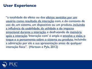 User Experience
“a totalidade do efeito ou dos efeitos sentidos por um
usuário como resultado da interação com, e do contexto de
uso de, um sistema, um dispositivo ou um produto, incluindo
a inﬂuência da usabilidade, da utilidade e do impacto
emocional durante a interação, e desfrutando da memória
após a interação.‘Interação com’ é ampla e envolve a visão, o
toque e o pensamento sobre o sistema ou produto, incluindo
a admiração por ele e sua apresentação antes de qualquer
interação física”. (Hartson e Pyla, 2012)
 