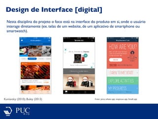 Design de Interface [digital]
Kuniavsky (2010); Buley (2013)
Nesta disciplina do projeto o foco está na interface do produto em si, onde o usuário
interage diretamente (ex. telas de um website, de um aplicativo de smartphone ou
smartwatch).
Fonte: peixe urbano app, nespresso app, breath app
 