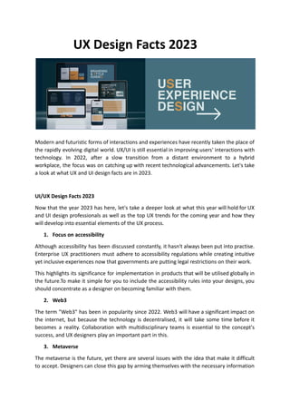UX Design Facts 2023
Modern and futuristic forms of interactions and experiences have recently taken the place of
the rapidly evolving digital world. UX/UI is still essential in improving users' interactions with
technology. In 2022, after a slow transition from a distant environment to a hybrid
workplace, the focus was on catching up with recent technological advancements. Let's take
a look at what UX and UI design facts are in 2023.
UI/UX Design Facts 2023
Now that the year 2023 has here, let's take a deeper look at what this year will hold for UX
and UI design professionals as well as the top UX trends for the coming year and how they
will develop into essential elements of the UX process.
1. Focus on accessibility
Although accessibility has been discussed constantly, it hasn't always been put into practise.
Enterprise UX practitioners must adhere to accessibility regulations while creating intuitive
yet inclusive experiences now that governments are putting legal restrictions on their work.
This highlights its significance for implementation in products that will be utilised globally in
the future.To make it simple for you to include the accessibility rules into your designs, you
should concentrate as a designer on becoming familiar with them.
2. Web3
The term "Web3" has been in popularity since 2022. Web3 will have a significant impact on
the internet, but because the technology is decentralised, it will take some time before it
becomes a reality. Collaboration with multidisciplinary teams is essential to the concept's
success, and UX designers play an important part in this.
3. Metaverse
The metaverse is the future, yet there are several issues with the idea that make it difficult
to accept. Designers can close this gap by arming themselves with the necessary information
 