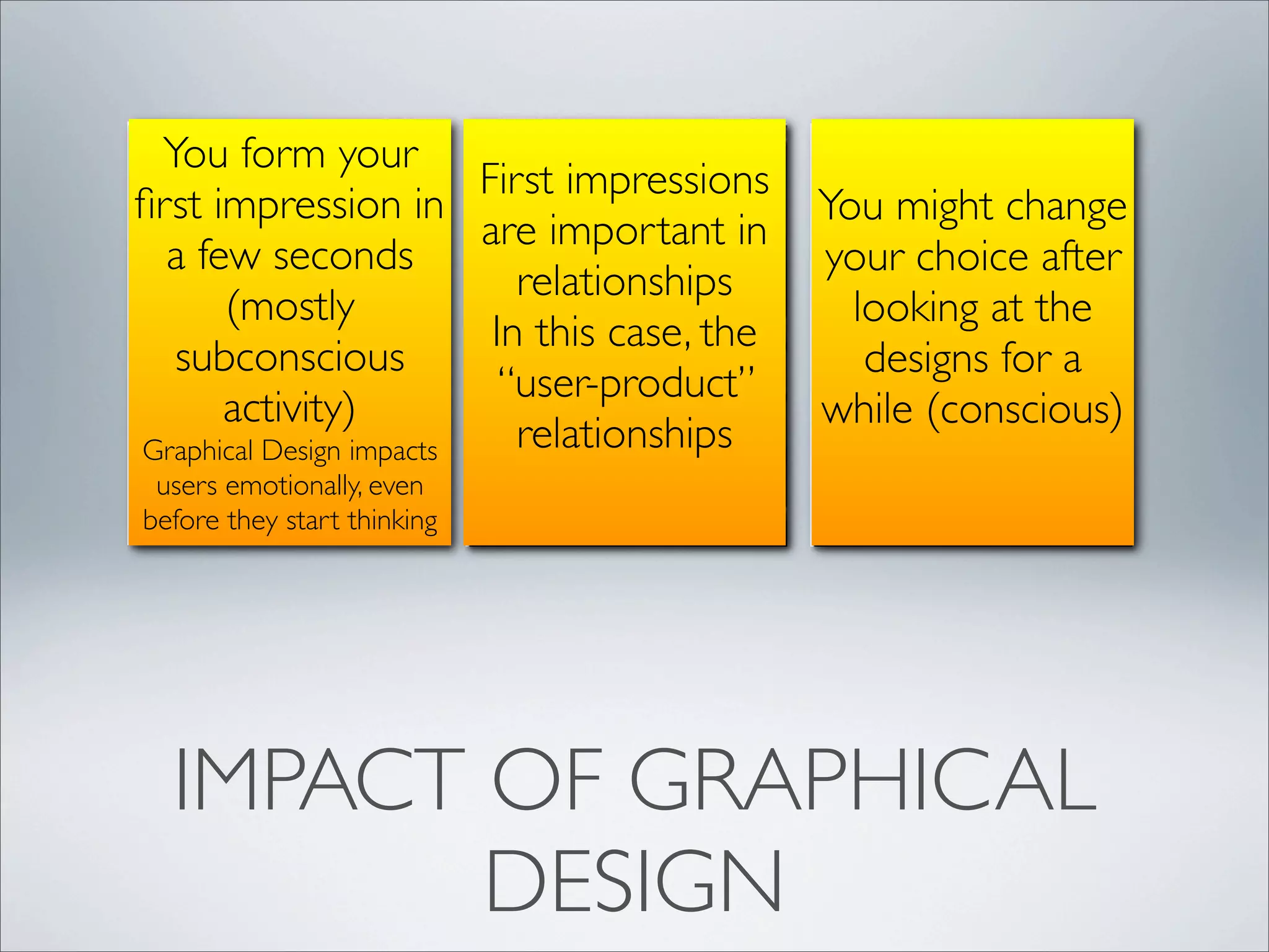 IMPACT OF GRAPHICAL
DESIGN
You form your
ﬁrst impression in
a few seconds
(mostly
subconscious
activity)
Graphical Design impacts
users emotionally, even
before they start thinking
First impressions
are important in
relationships
In this case, the
“user-product”
relationships
You might change
your choice after
looking at the
designs for a
while (conscious)
 