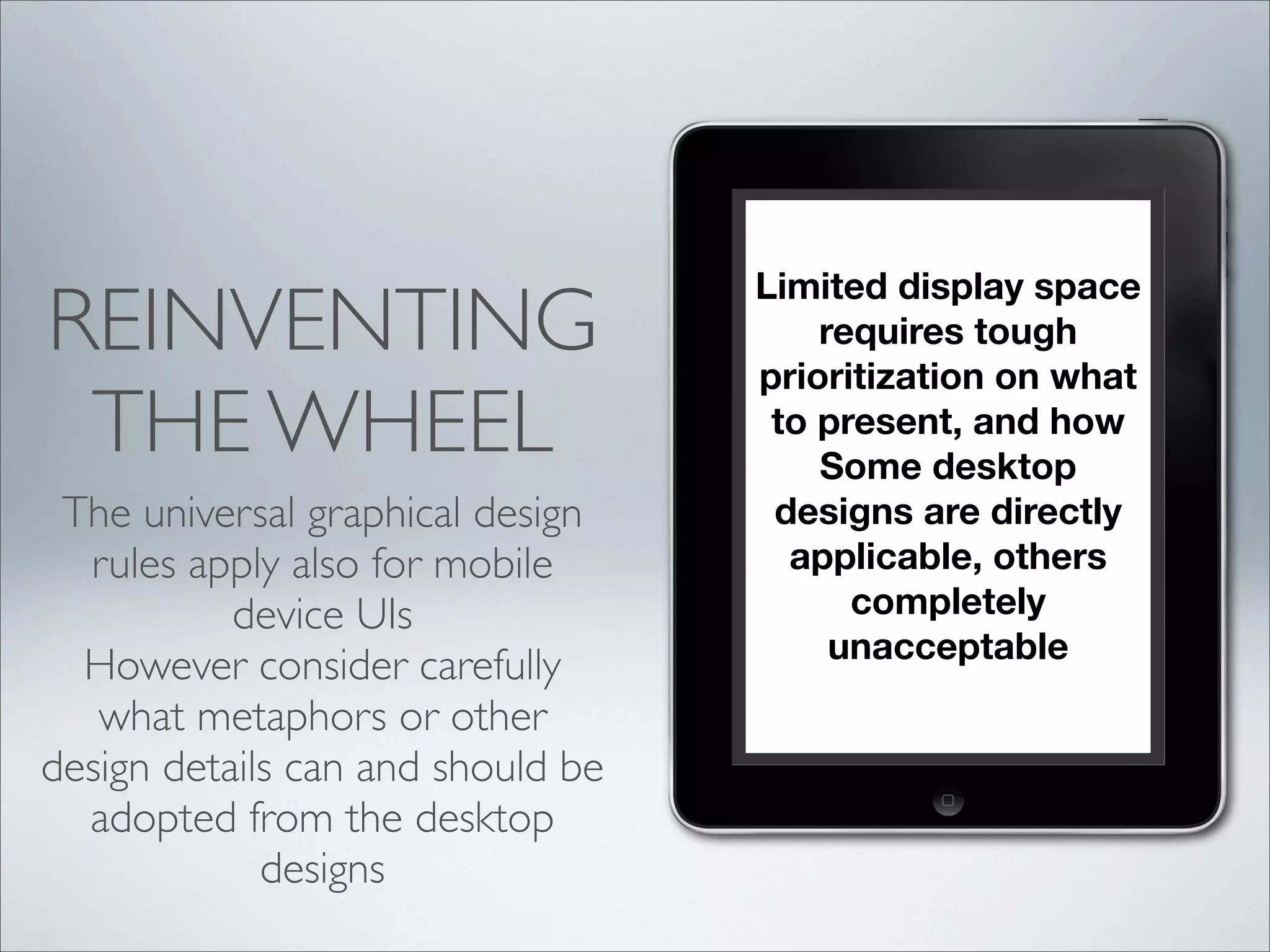 Limited display space
requires tough
prioritization on what
to present, and how
Some desktop
designs are directly
applicable, others
completely
unacceptable
REINVENTING
THE WHEEL
The universal graphical design
rules apply also for mobile
device UIs
However consider carefully
what metaphors or other
design details can and should be
adopted from the desktop
designs
 