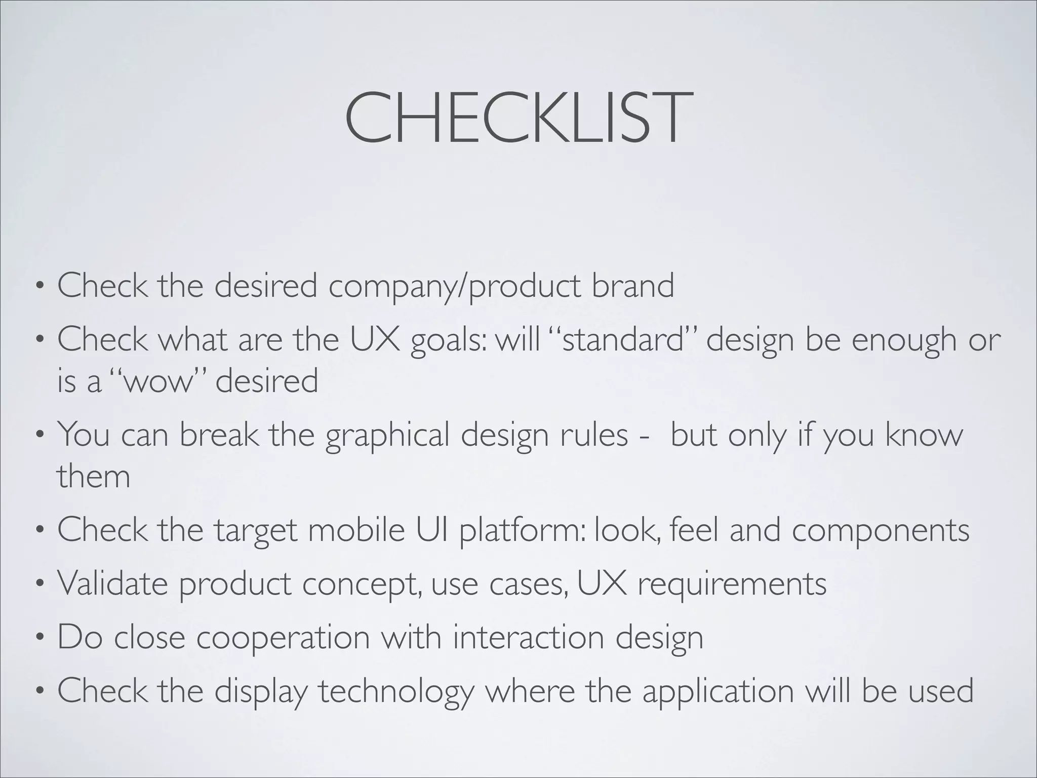 CHECKLIST
• Check the desired company/product brand
• Check what are the UX goals: will “standard” design be enough or
is a “wow” desired
• You can break the graphical design rules - but only if you know
them
• Check the target mobile UI platform: look, feel and components
• Validate product concept, use cases, UX requirements
• Do close cooperation with interaction design
• Check the display technology where the application will be used
 