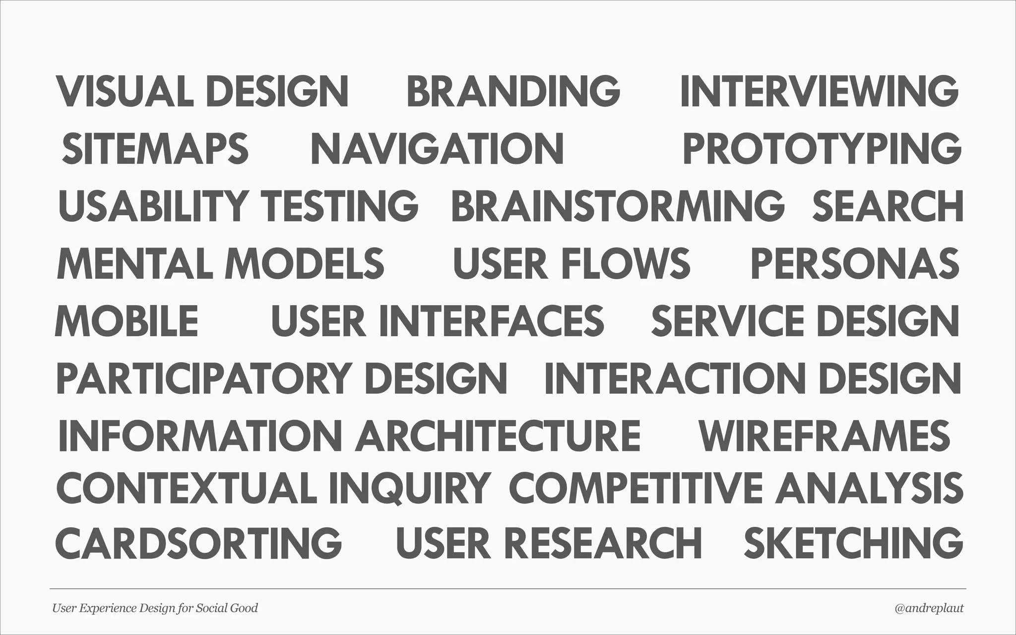 VISUAL DESIGN BRANDING INTERVIEWING
SITEMAPS NAVIGATION
PROTOTYPING
USABILITY TESTING BRAINSTORMING SEARCH
MENTAL MODELS USER FLOWS PERSONAS
MOBILE USER INTERFACES SERVICE DESIGN
PARTICIPATORY DESIGN INTERACTION DESIGN
INFORMATION ARCHITECTURE WIREFRAMES
CONTEXTUAL INQUIRY COMPETITIVE ANALYSIS
CARDSORTING USER RESEARCH SKETCHING
User Experience Design for Social Good

@andreplaut

 