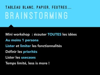 Mini workshop : écouter TOUTES les idées
Au moins 1 persona
Lister et limiter les fonctionnalités
Déﬁnir les priorités
Lister les usecases
Temps limité, less is more !
T A B L E A U B L A N C , P A P I E R , F E U T R E S …
B RAI N STO R M I N G
 