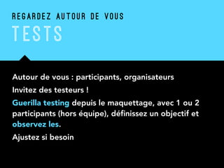 Autour de vous : participants, organisateurs
Invitez des testeurs !
Guerilla testing depuis le maquettage, avec 1 ou 2
participants (hors équipe), déﬁnissez un objectif et
observez les.
Ajustez si besoin
R E G A R D E Z A U T O U R D E V O U S
T ESTS
 