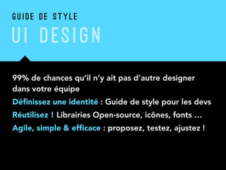 99% de chances qu’il n’y ait pas d’autre designer
dans votre équipe
Déﬁnissez une identité : Guide de style pour les devs
Réutilisez ! Librairies Open-source, icônes, fonts …
Agile, simple & efﬁcace : proposez, testez, ajustez !
G U I D E D E S T Y L E
U I DES I G N
 