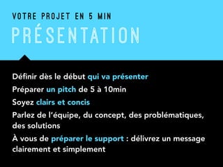P R É SENTATI ON
Déﬁnir dès le début qui va présenter
Préparer un pitch de 5 à 10min
Soyez clairs et concis
Parlez de l’équipe, du concept, des problématiques,
des solutions
À vous de préparer le support : délivrez un message
clairement et simplement
V O T R E P R O J E T E N 5 M I N
 