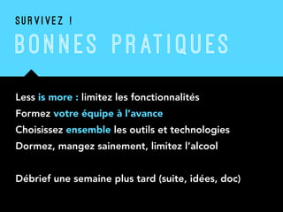 BON N ES P RATI QU ES
Less is more : limitez les fonctionnalités
Formez votre équipe à l’avance
Choisissez ensemble les outils et technologies
Dormez, mangez sainement, limitez l’alcool
Débrief une semaine plus tard (suite, idées, doc)
S U R V I V E Z !
 