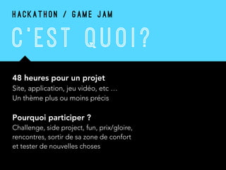 C ’ EST Q U O I ?
48 heures pour un projet 
Site, application, jeu vidéo, etc … 
Un thème plus ou moins précis
Pourquoi participer ? 
Challenge, side project, fun, prix/gloire,
rencontres, sortir de sa zone de confort
et tester de nouvelles choses
H A C K A T H O N / G A M E J A M
 
