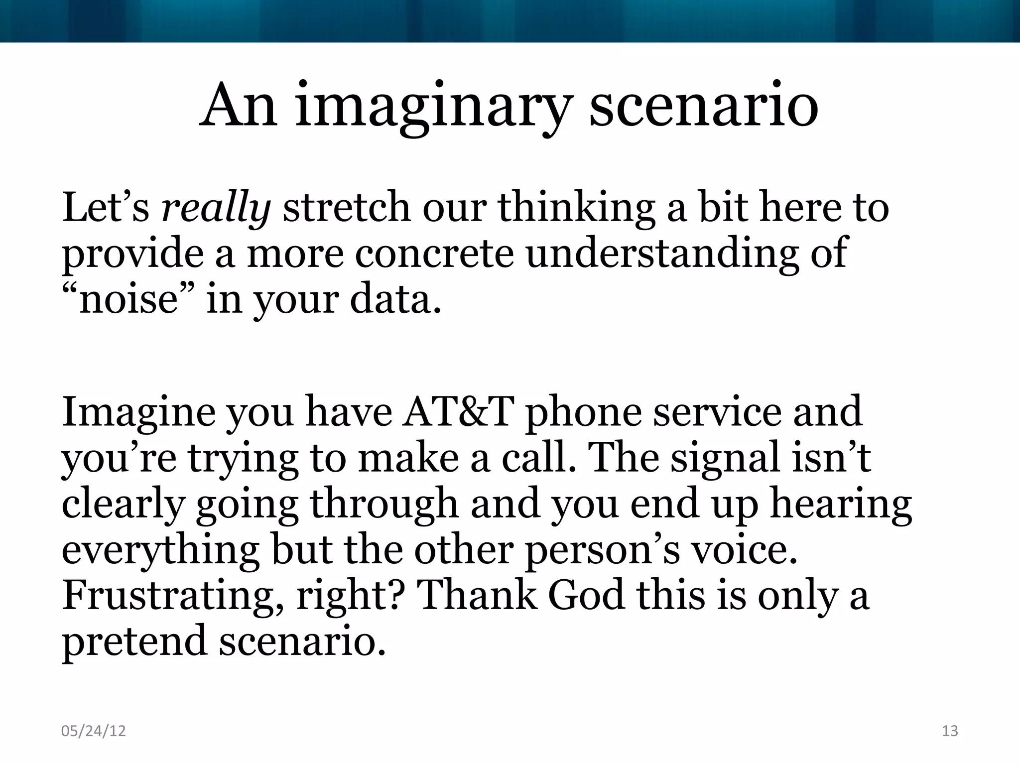 An imaginary scenario
Let’s really stretch our thinking a bit here to
provide a more concrete understanding of
“noise” in your data.

Imagine you have AT&T phone service and
you’re trying to make a call. The signal isn’t
clearly going through and you end up hearing
everything but the other person’s voice.
Frustrating, right? Thank God this is only a
pretend scenario.
06/16/12                                          13
 
