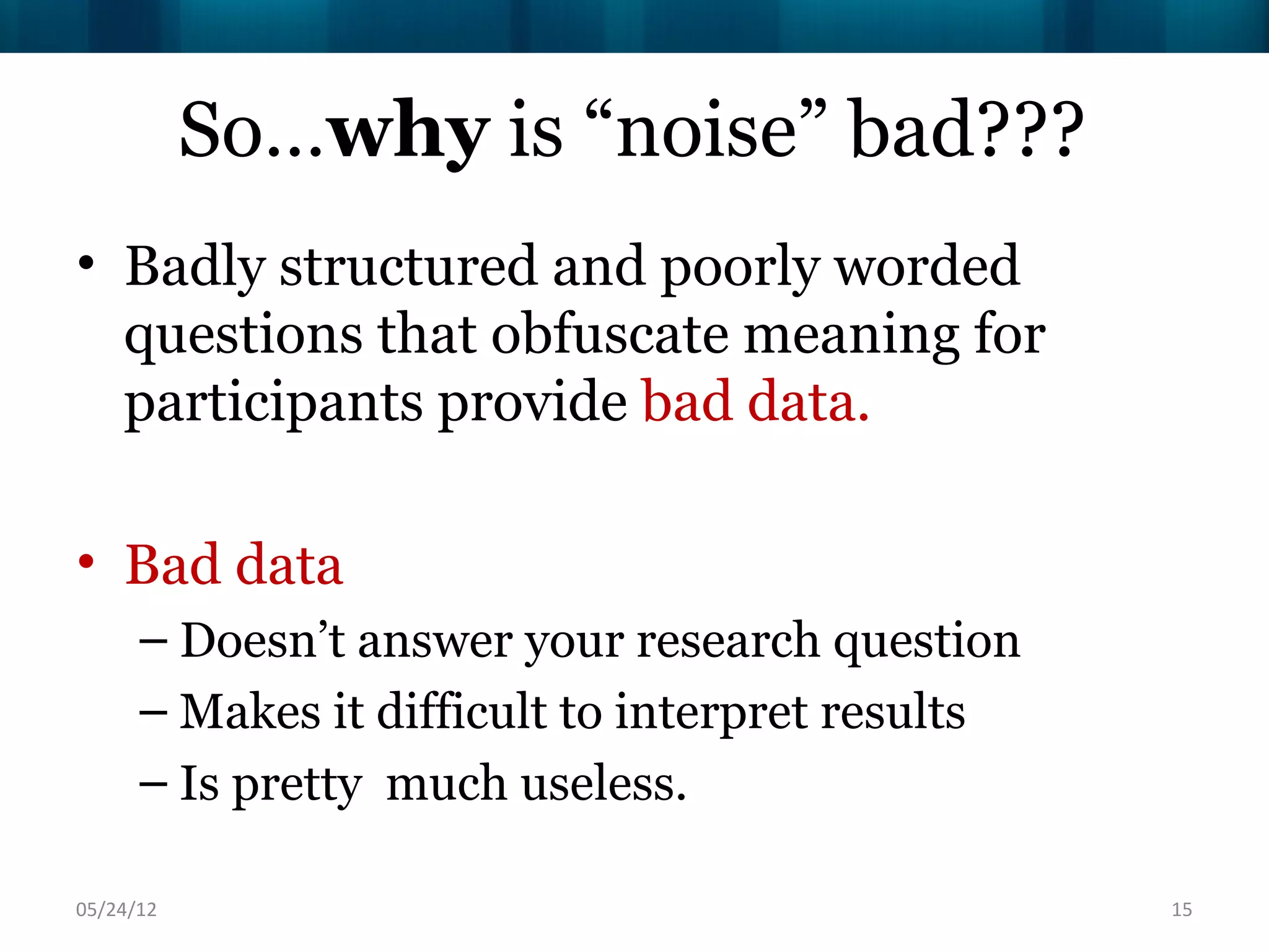 So…why is “noise” bad???
• Badly structured and poorly worded
  questions that obfuscate meaning for
  participants provide bad data.

• Bad data
      – Doesn’t answer your research question
      – Makes it difficult to interpret results
      – Is pretty much useless.

06/16/12                                          15
 