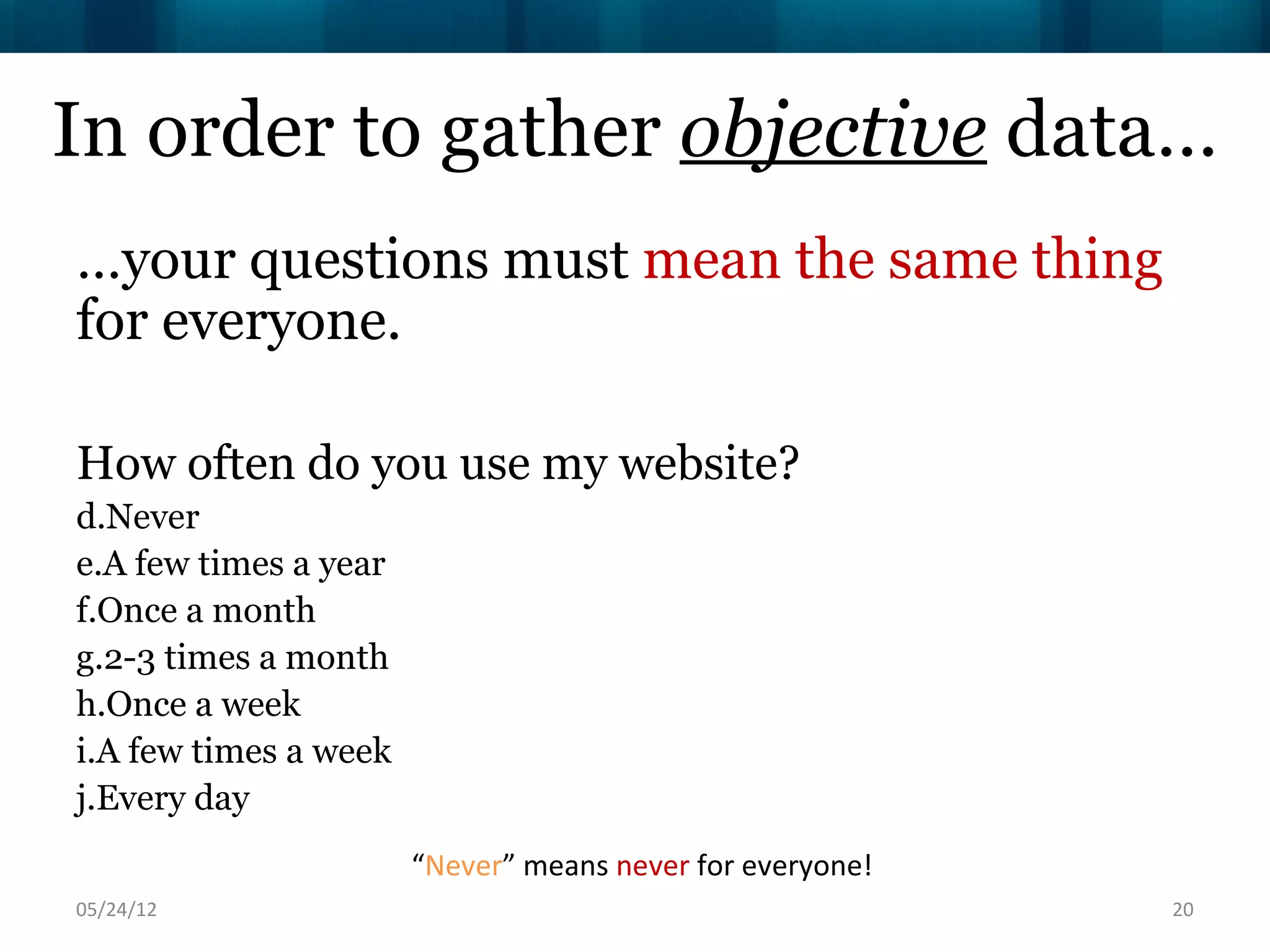 In order to gather objective data…
…your questions must mean the same thing
for everyone.

How often do you use my website?
d.Never
e.A few times a year
f.Once a month
g.2-3 times a month
h.Once a week
i.A few times a week
j.Every day
                       “Never” means never for everyone!
06/16/12                                                   20
 