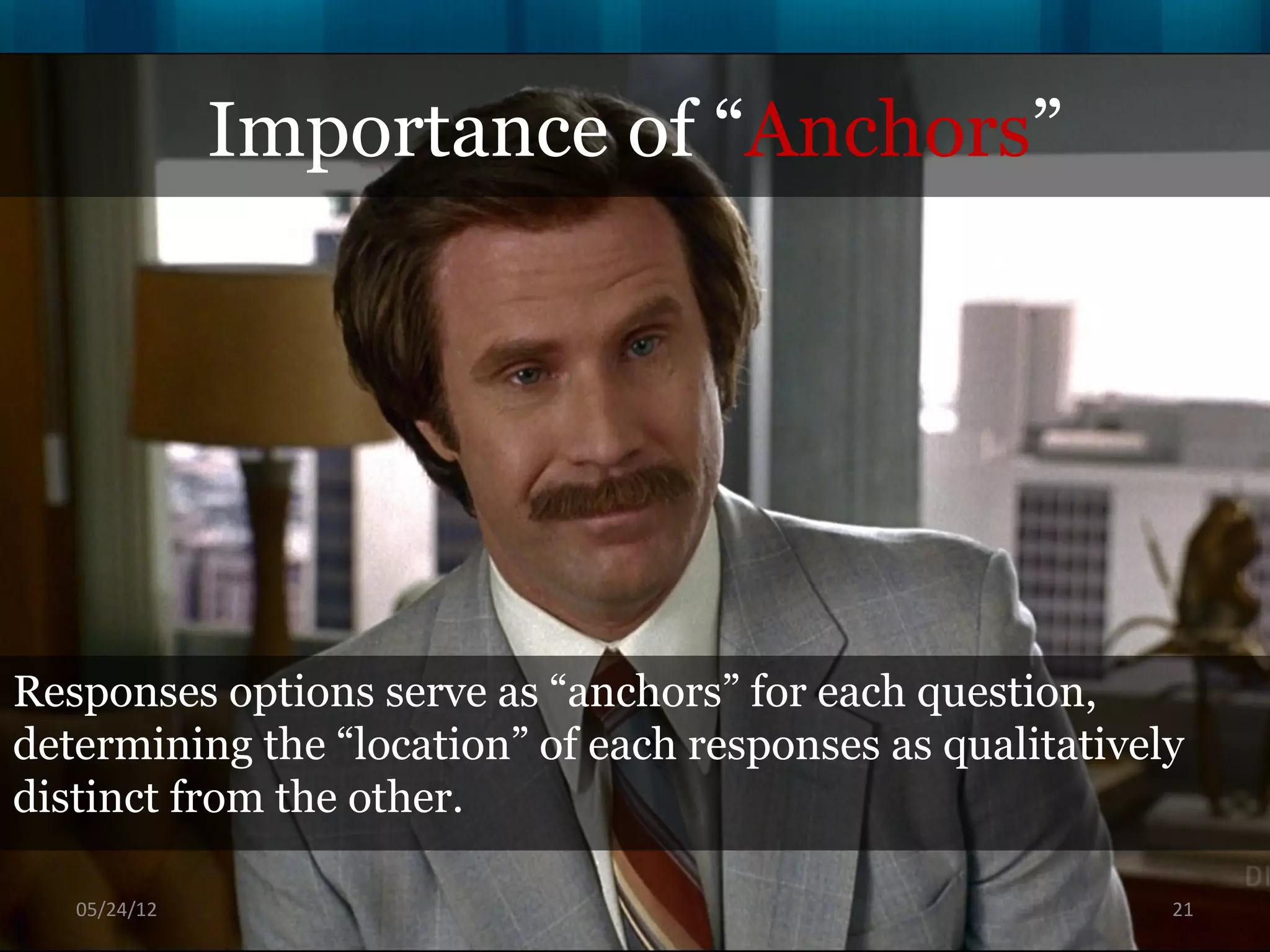 Importance of “Anchors”




Responses options serve as “anchors” for each question,
determining the “location” of each responses as qualitatively
distinct from the other.

   06/16/12                                                 21
 