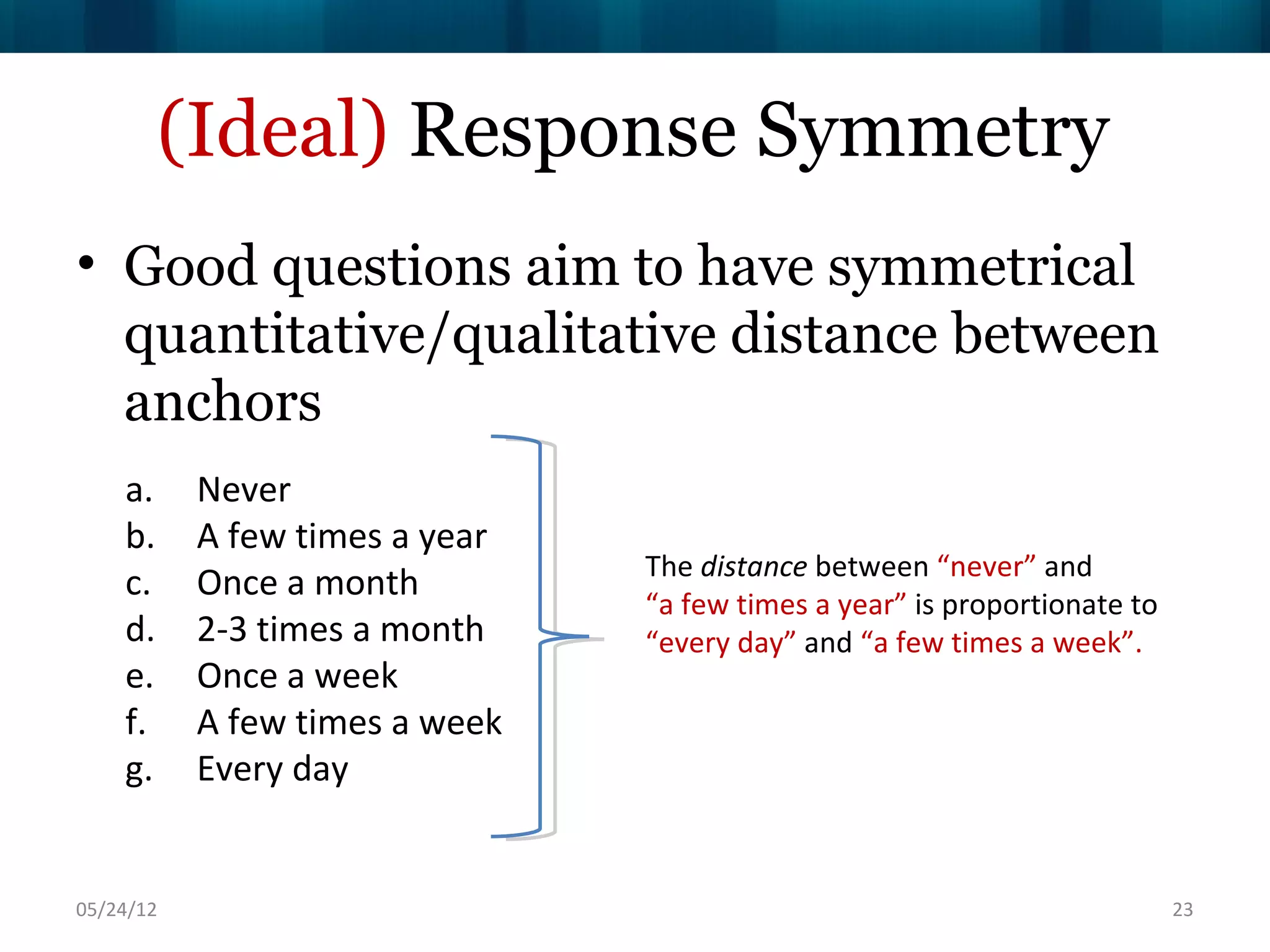 (Ideal) Response Symmetry
• Good questions aim to have symmetrical
  quantitative/qualitative distance between
  anchors
    a.     Never
    b.     A few times a year
                                The distance between “never” and
    c.     Once a month
                                “a few times a year” is proportionate to
    d.     2-3 times a month    “every day” and “a few times a week”.
    e.     Once a week
    f.     A few times a week
    g.     Every day


06/16/12                                                                   23
 