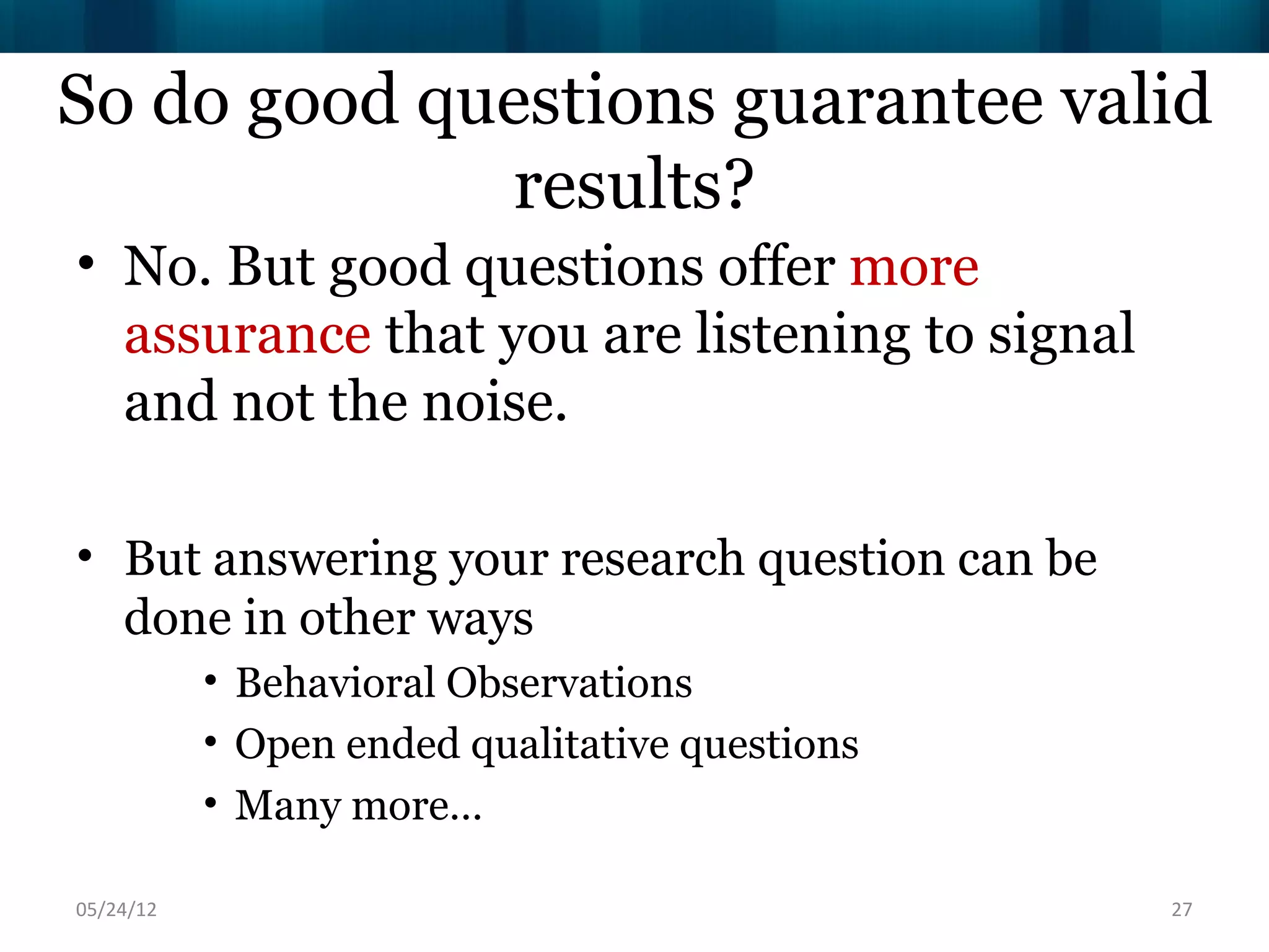 So do good questions guarantee valid
             results?
• No. But good questions offer more
  assurance that you are listening to signal
  and not the noise.

• But answering your research question can be
  done in other ways
           • Behavioral Observations
           • Open ended qualitative questions
           • Many more…

06/16/12                                        27
 