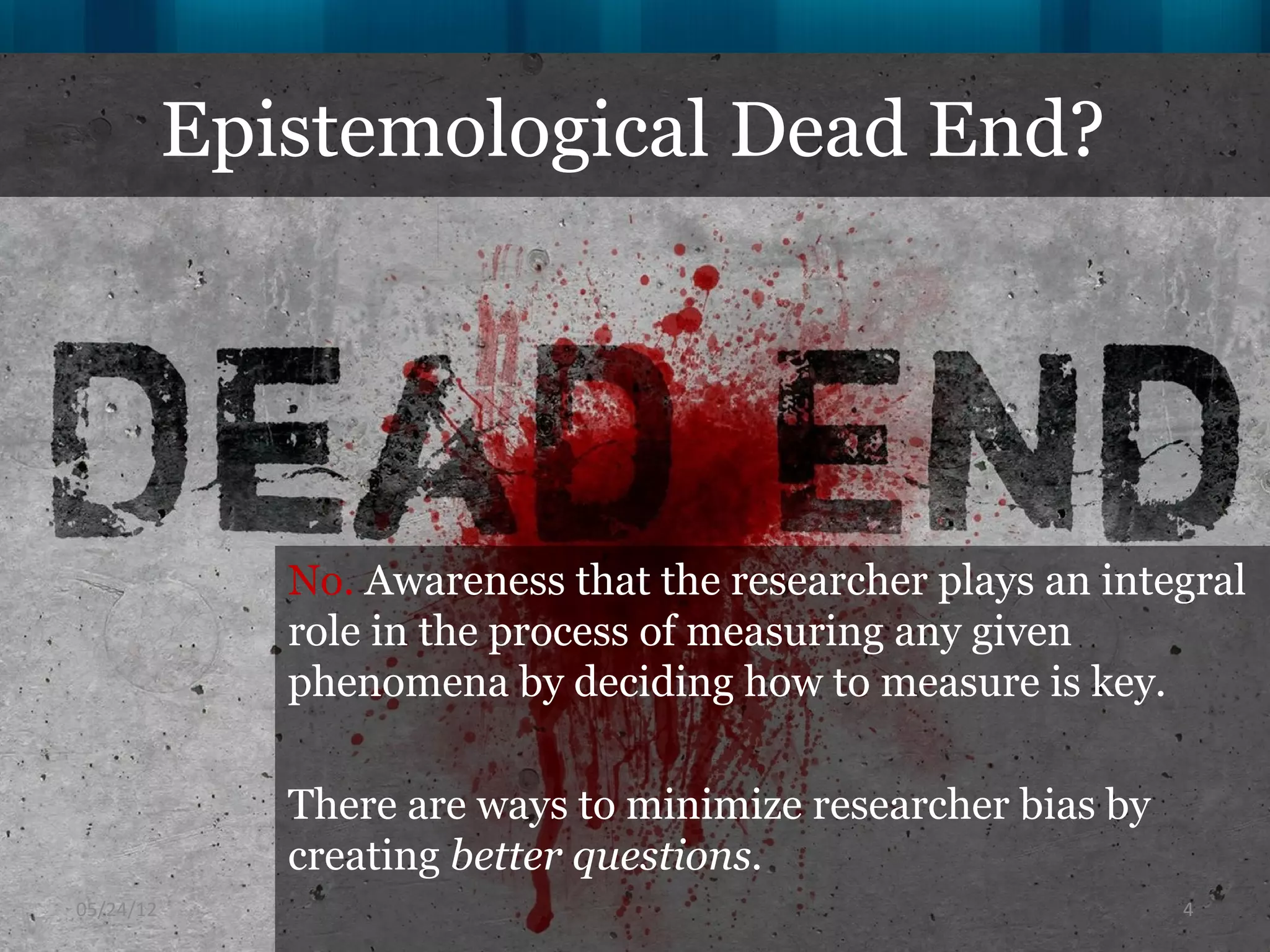 Epistemological Dead End?




              No. Awareness that the researcher plays an integral
              role in the process of measuring any given
              phenomena by deciding how to measure is key.

              There are ways to minimize researcher bias by
              creating better questions.
06/16/12                                                      4
 