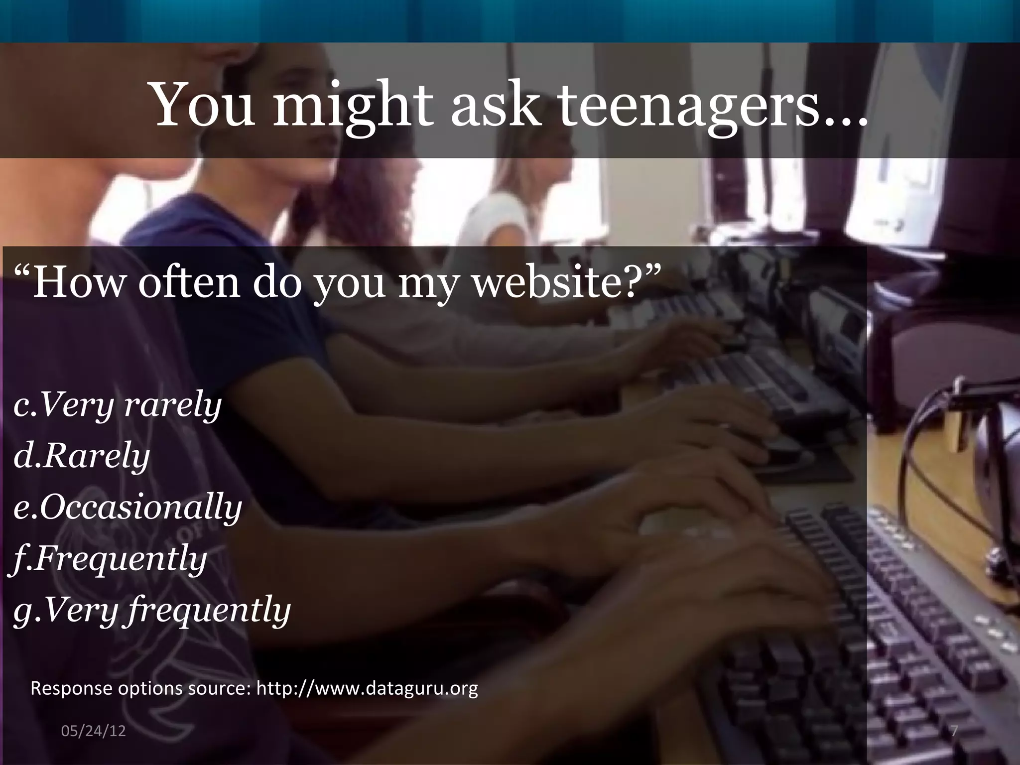 You might ask teenagers…

“How often do you my website?”

c.Very rarely
d.Rarely
e.Occasionally
f.Frequently
g.Very frequently

 Response options source: http://www.dataguru.org
    06/16/12                                        7
 