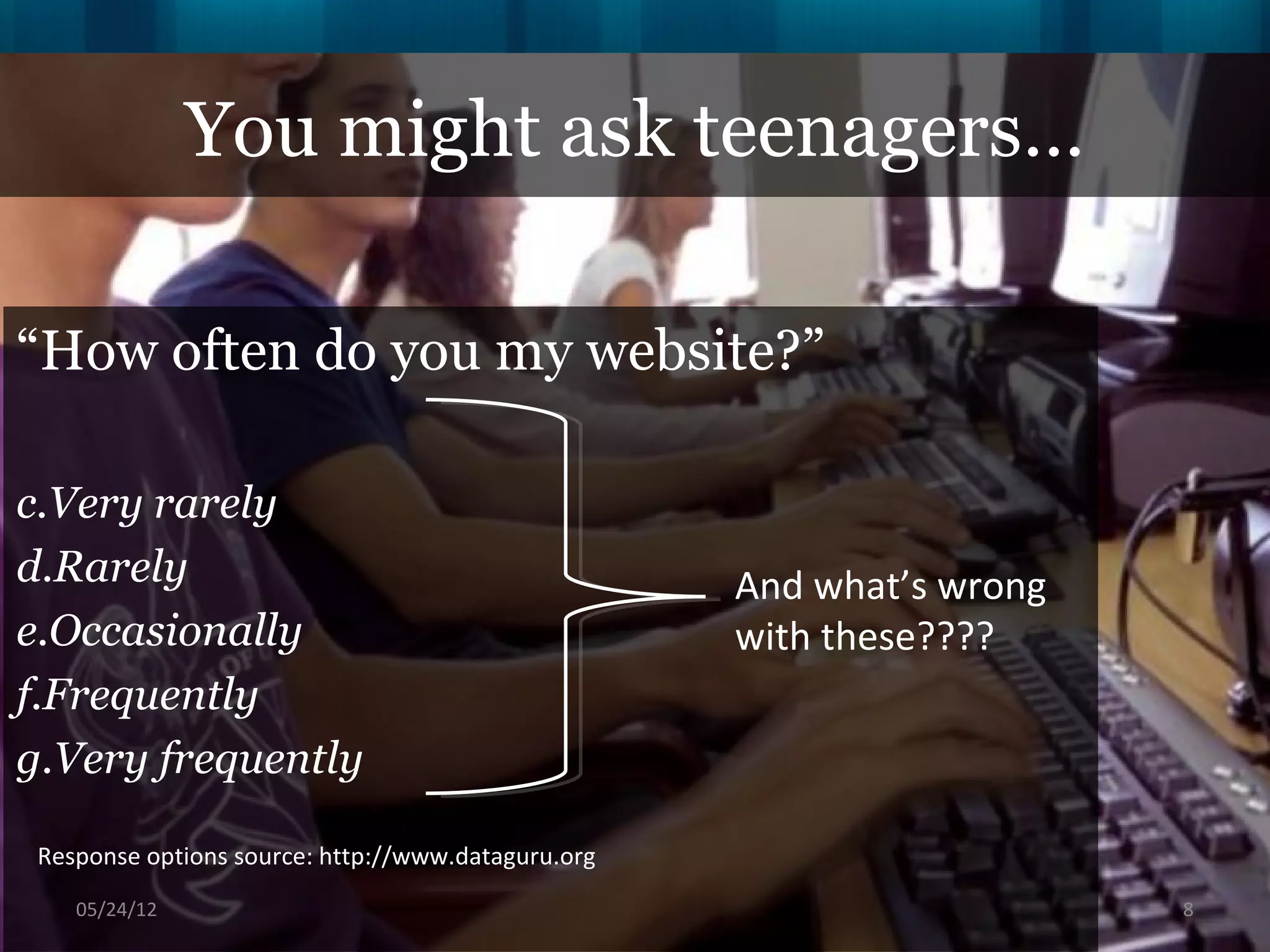 You might ask teenagers…

“How often do you my website?”

c.Very rarely
d.Rarely                                            And what’s wrong
e.Occasionally                                      with these????
f.Frequently
g.Very frequently

 Response options source: http://www.dataguru.org
    06/16/12                                                           8
 