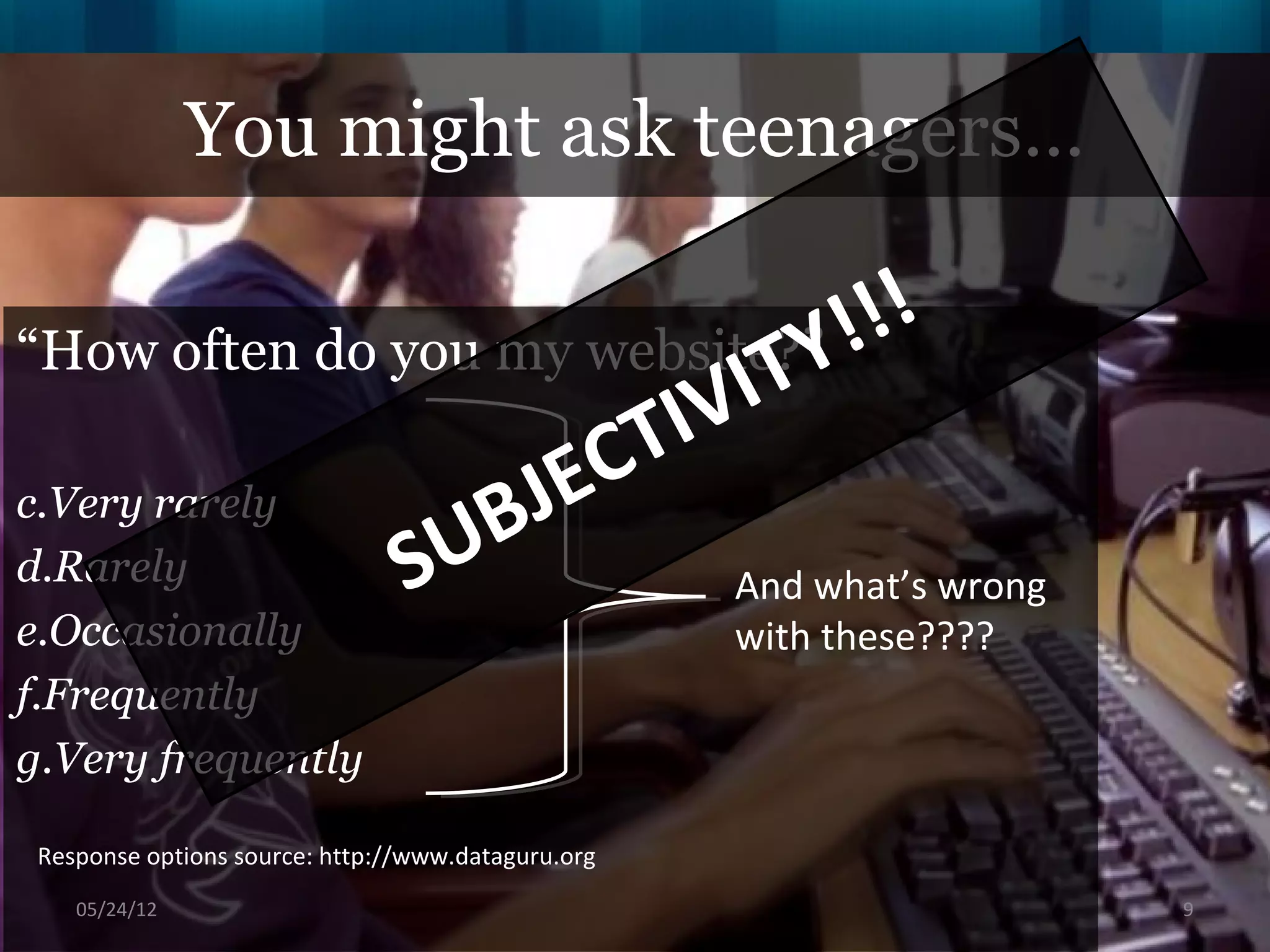 You might ask teenagers…

“How often do you my website?” !  !!
                           VI TY
                     EC TI
c.Very rarely
                  BJ
d.Rarely       SU           And what’s wrong
e.Occasionally                                      with these????
f.Frequently
g.Very frequently

 Response options source: http://www.dataguru.org
    06/16/12                                                         9
 