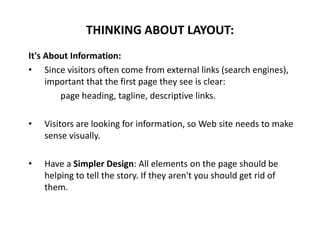 It's About Information:
• Since visitors often come from external links (search engines),
important that the first page they see is clear:
page heading, tagline, descriptive links.
• Visitors are looking for information, so Web site needs to make
sense visually.
• Have a Simpler Design: All elements on the page should be
helping to tell the story. If they aren't you should get rid of
them.
THINKING ABOUT LAYOUT:
 