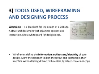 3) TOOLS USED, WIREFRAMING
AND DESIGNING PROCESS
Wireframe – is a blueprint for the design of a website.
A structural document that organizes content and
interaction. Like a whiteboard for design ideas.
• Wireframes define the information architecture/hierarchy of your
design. Allow the designer to plan the layout and interaction of an
interface without being distracted by colors, typeface choices or copy.
 