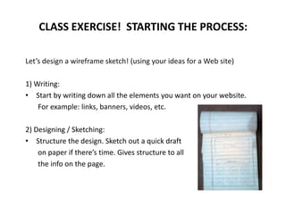 Let’s design a wireframe sketch! (using your ideas for a Web site)
1) Writing:
• Start by writing down all the elements you want on your website.
For example: links, banners, videos, etc.
2) Designing / Sketching:
• Structure the design. Sketch out a quick draft
on paper if there’s time. Gives structure to all
the info on the page.
CLASS EXERCISE! STARTING THE PROCESS:
 