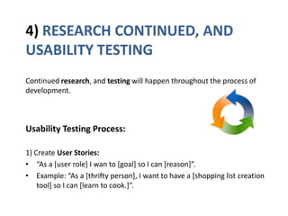 4) RESEARCH CONTINUED, AND
USABILITY TESTING
Continued research, and testing will happen throughout the process of
development.
Usability Testing Process:
1) Create User Stories:
• “As a [user role] I wan to [goal] so I can [reason+”.
• Example: “As a *thrifty person+, I want to have a *shopping list creation
tool] so I can [learn to cook.+”.
 