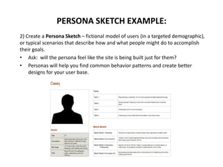 2) Create a Persona Sketch – fictional model of users (in a targeted demographic),
or typical scenarios that describe how and what people might do to accomplish
their goals.
• Ask: will the persona feel like the site is being built just for them?
• Personas will help you find common behavior patterns and create better
designs for your user base.
PERSONA SKETCH EXAMPLE:
 