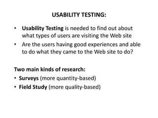 • Usability Testing is needed to find out about
what types of users are visiting the Web site
• Are the users having good experiences and able
to do what they came to the Web site to do?
Two main kinds of research:
• Surveys (more quantity-based)
• Field Study (more quality-based)
USABILITY TESTING:
 