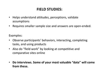 • Helps understand attitudes, perceptions, validate
assumptions
• Requires smaller sample size and answers are open-ended.
Examples:
• Observe participants’ behaviors, interacting, completing
tasks, and using products
• Also do “field work” by looking at competitive and
comparative sites online
• Do interviews. Some of your most valuable “data” will come
from these.
FIELD STUDIES:
 