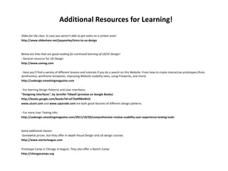 Additional Resources for Learning!
Slides for the class. In case you weren't able to get notes on a certain area!
http://www.slideshare.net/jayyearley/intro-to-ux-design
Below are links that are good reading for continued learning of UX/UI Design!
- General resource for UX Design:
http://www.uxmag.com
- Here you'll find a variety of different lessons and tutorials if you do a search on this Website. From how to create interactive prototypes (from
wireframes), wireframe templates, improving Website Usability tests, using Fireworks, and more)
http://uxdesign.smashingmagazine.com
- For learning Design Patterns and User Interfaces:
"Designing Interfaces", by Jennifer Tidwell (preview on Google Books)
http://books.google.com/books?id=oCTSeKfMaWUC
www.uicart.com and www.uiparade.com are both good libraries of different design patterns.
- For more User Testing info:
http://uxdesign.smashingmagazine.com/2011/10/20/comprehensive-review-usability-user-experience-testing-tools
Some additional classes:
-Somewhat pricier, but they offer in-depth Visual Design and UX design courses.
http://www.starterleague.com
Prototype Camp in Chicago in August. They also offer a Sketch Camp:
http://chicagocamps.org
 
