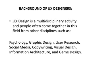 BACKGROUND OF UX DESIGNERS:
• UX Design is a multidisciplinary activity
and people often come together in this
field from other disciplines such as:
Psychology, Graphic Design, User Research,
Social Media, Copywriting, Visual Design,
Information Architecture, and Game Design.
 