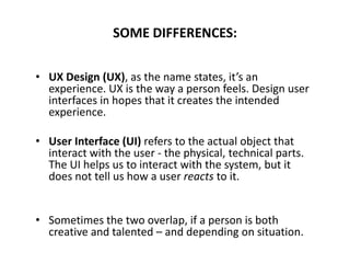 SOME DIFFERENCES:
• UX Design (UX), as the name states, it’s an
experience. UX is the way a person feels. Design user
interfaces in hopes that it creates the intended
experience.
• User Interface (UI) refers to the actual object that
interact with the user - the physical, technical parts.
The UI helps us to interact with the system, but it
does not tell us how a user reacts to it.
• Sometimes the two overlap, if a person is both
creative and talented – and depending on situation.
 